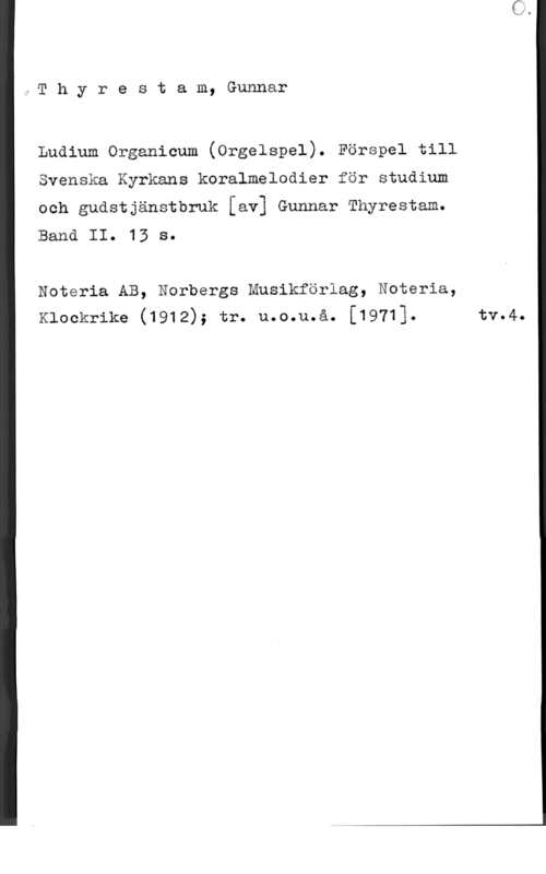 Thyrestam, Gunnar åT h y r e s t a m, Gunnar

Luaium organicum (orgelspel). Förspel till
Svenska Kyrkans koralmelodier för stuåium

och gudstjänstbruk [av] Gunnar Thyrestam.

Banä II. 13 s.

Noteria AB, Norbergs musikförlag, Noteria,
Klockrike (1912); tr. u.o.u.å. [1971]. tv.4.