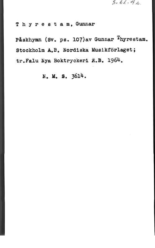 Thyrestam, Gunnar Thyrestam,Gunnar

Påskhymn (Sv. ps. 107)a.v Gunnar Thyrestam.
Stockholm A.B. Nordiska Musikförlaget;
tr.Falu Nya Boktryckeri ä.B. 196n.

N. u. s. 3614.
