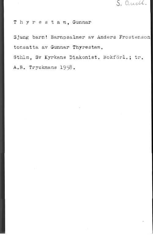 Thyrestam, Gunnar Thyrestam, Gunnar

Sjung barn! Barnpsalmer av Anders Frostenson
tonsatta av Gunnar Thyrestam.

Sthlm, Sv Kyrkans Dlakenist.IBQkförl.; tr.
A65. Tryckmans 1953.