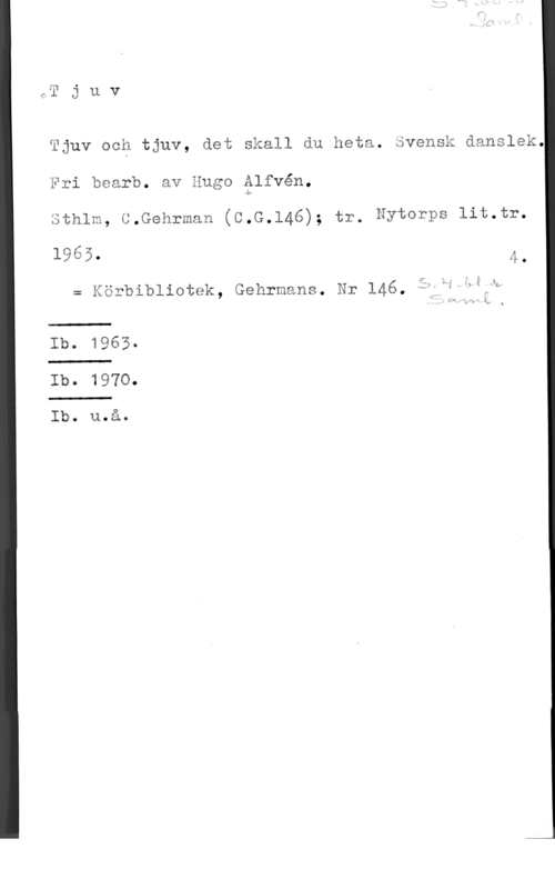 Alfvén, Hugo Emil uv

ka
CJ

Tjuv och tjuv, det Skall du heta. Svensk äanslek.
Fri bearb. av Hugo Ålfvén.
Sthlm, G.Gehrman (C.G.l46); tr. Nytmrps lit.tr.

1965. 4.

m åörbibliotek, Gehrmans. är 146,,:Ckw-akb

Ib. 1965a

 

lb. 1970.

Ib. u.å.