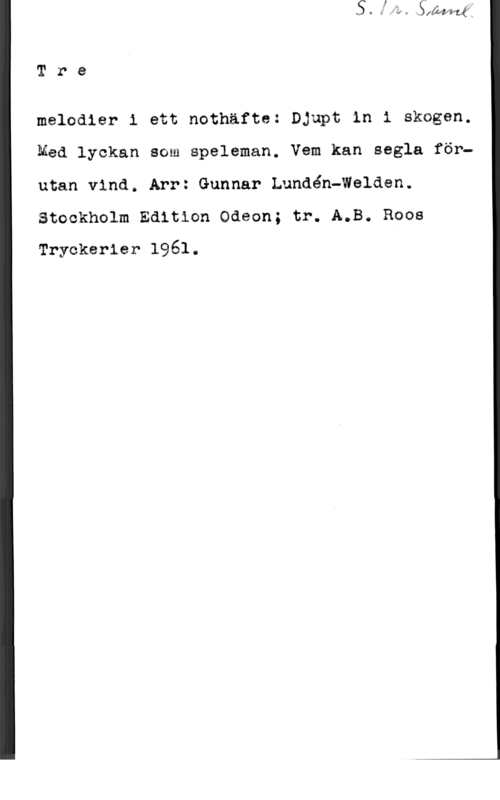 Lundén-Welden, Gunnar Tre

meledier i ett nothäfte: Djupt in i skagen.
Med lyckan som speleman. Vem kan segla förutan vind. Arr: Gunnar Lundén-Walden.
Steekholm Edition Odeon; tr. A.B. Roos
Tryckerier 1961.
