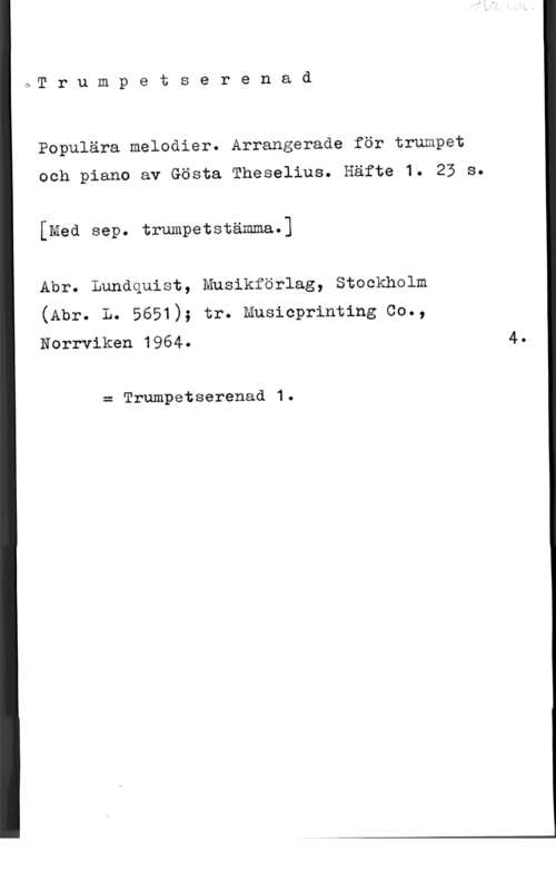Theselius, Gösta äT r u m p e t s e r e n a d

Populära meloåier. Arrangerede för trumpet

och piano av Gösta Theselius. Häfte 1. 23 s.
[Med sep. trumpetstämma.]

Abr. Lundquist, Musikförlag, Stockholm
(Abr. L. 5651); tr. Musicprinting Co.,
Norrviken 1964. 4.

= Trumpetserened 1.