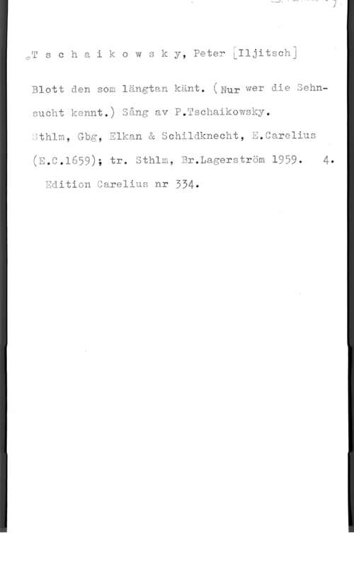 Tschaikowsky, Peter Iljitsch w
w
.u

Öl s c h a i k o w s k y, Peter :Iljitschj

Blott den som längtan känt. (Hur wer die Sehnsucht kennt.) Sång av P.Tschaikowsky.
Sthlm, Gbg, Elkan å Schildknecht, 3.8arelius

(?,C,1659); tr. Sthlm, Br.Lagerström 1959. 4.

äiition Carelius nr 554.