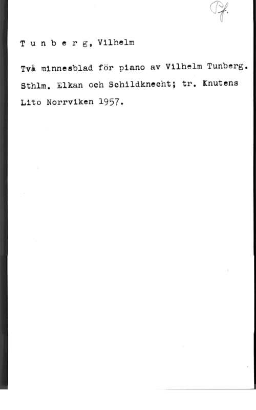 Tunberg, Vilhelm Tunberg, Vilhelm

Två minnesblad för piano av Vilhelm Tunberg.

Sthlm. Elkan och Schildknecht; tr. Knutens
Lito Norrviken 1957.