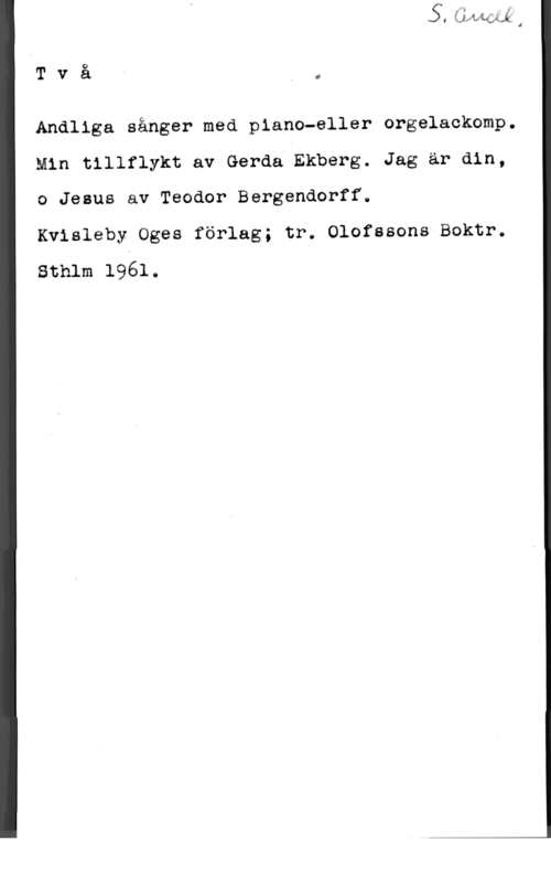 Bergendorff, Teodor Tvåi,

Andliga sånger med piano-eller orgelackomp.
Min tillflykt av Gerda Ekberg. Jag är din,
o Jesus av Teodor Bergendorff.

Kvisleby Oges förlag; tr. Olofssons Boktr.
Sthlm 1961.