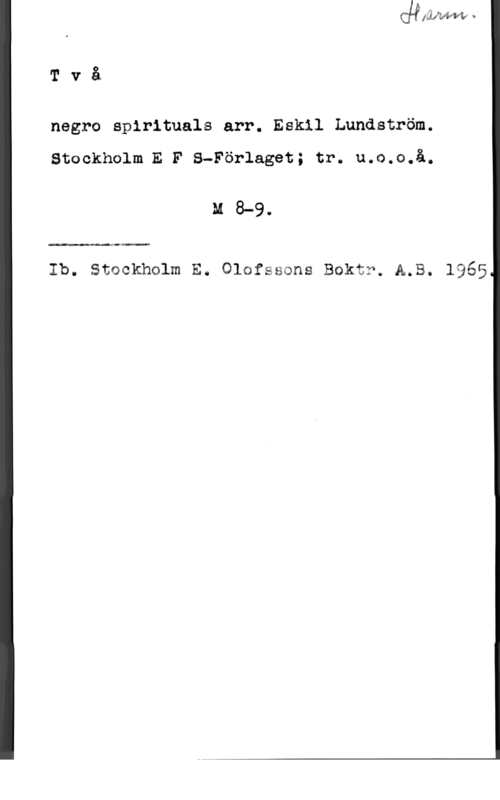 Lundström, Eskil Två

negro spirituals arr. Eakil Lundström.

Stockholm E F S-Förlaget; tr. u.o.o.å.

M 8-9.

Ib. stockhglm E. olsfssons Bokt?. A.B. 1965