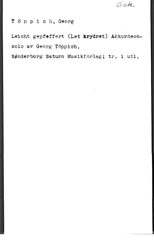 Töppich, Georg Töppich, Georg

  

Leicht gepfsffgrt (Let krydrat) Akkardeonsolo av Georg Täppich.

Sdnderborg Saturn Muslkförlag; trw i utl.