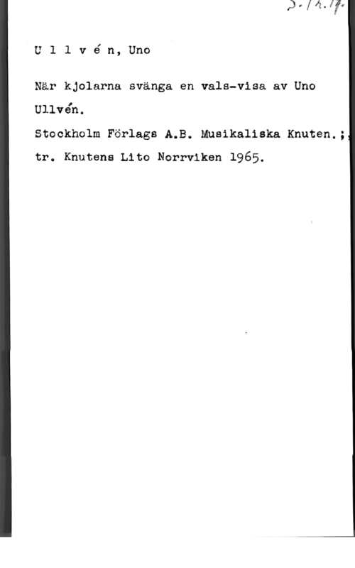 Ullvén, Uno Ullvén,Uno

När kjolarna svänga en vals-visa av Uno

Ullvåh.

Stockholm Förlags A.B. Musikaliska Knuten.;
tr. Knutens Lite Norrviken 1965.