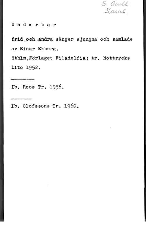 Ekberg, Einar Undyerbar

frid oeh anära sånger sjungna och samlade
av Elhar Ekberg.

Sthlm,Förlaget Filadelfia; tr. Nottrycks
Lito 1952.

Ib. Roos Tr. 1956.

Ib. Olnfssons Tr. 1960.
