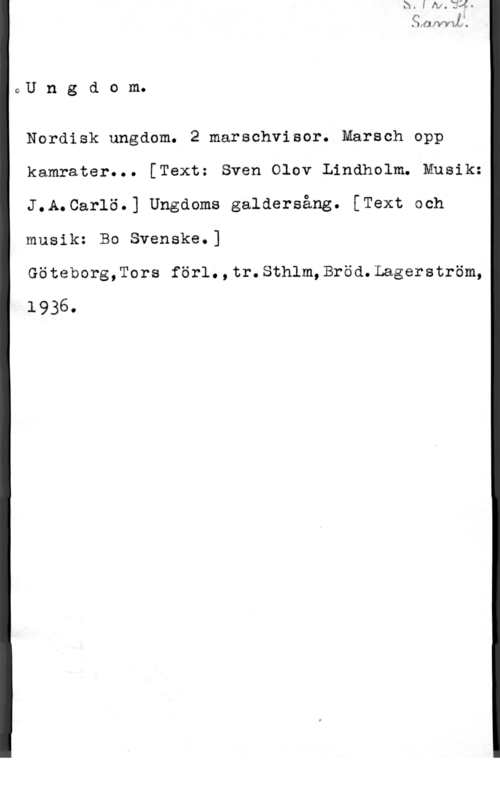 Carlö, J. A. Ungdom.

Nerdisk ungdom. 2 marschvisor. Marsch opp
kamrater... [Textz Sven Olov Lindholm. Musik:
J.A.Carlö.] Ungdoms galdersång. [Text och
musik: Bo Svenske.]

Göteborg,Tors förl.,tr.Sthlm,Bröd.Lagerström,
1936.