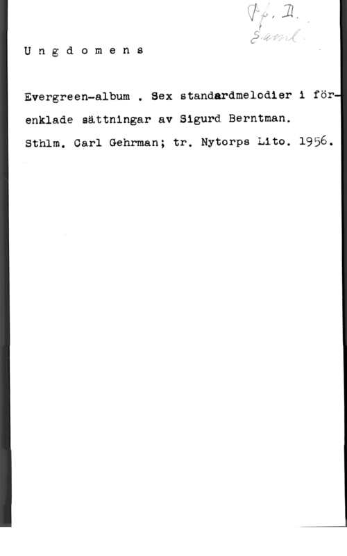 Berntman, Sigurd Ungdomens

  

Evergreen-album . Sex standardmelodier i för
enklade sättningar av Sigurd Berntman.

Sthlm. Carl Gehrman; tr. Nytorps Lite. 1956.