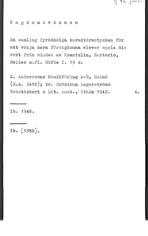 Krentzlin & Sartorio & Heller m.fl. Ungdomsvännen

En samling fyrhändiga karaktärsstycken för
att vänja mera försigkomna elever spela direkt från bladet av Krentzlin, Sartorio,
Heller m.fl. Häfte I. 19 s.

E. Anderssons Musikförlag A-B, malmö
(E.A. 241M); tr. Bröderna Lagerströms
Notstickeri å Lit. Ånst., Sthlm 1942. 4.

Ib. 1946.

Ib. [1950].