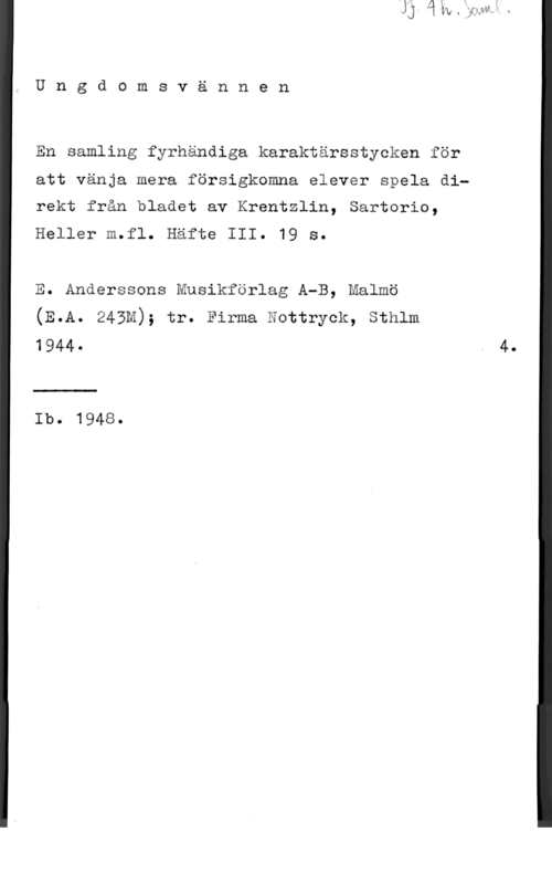 Krentzlin & Sartorio & Heller m.fl. Ungdomsvännen

En samling fyrhändiga karaktärsstycken för
att vänja mera försigknmna elever spela direkt från bladet av Krentzlin, Sartorio,

Heller m.fl. Häfte III. 19 S.

E. Anderssons Musikförlag A-B, Malmö
(E.A. 243M); tr. Firma mottryck, Sthlm
1944- . 4
Ib. 1948.