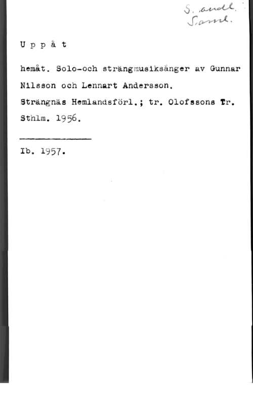 Nilsson, Gunnar & Andersson, Lennart wI) LMM, :Å.
U p p å t

hemåt. Solo-och strängmusiksånger av Gunnar
Nilsson och Lennart Anåersson.

Strängnäs Hemlandsförl.; tr. Olofssons Ir.

sthlm. 1956.

 

Ib. 1957.