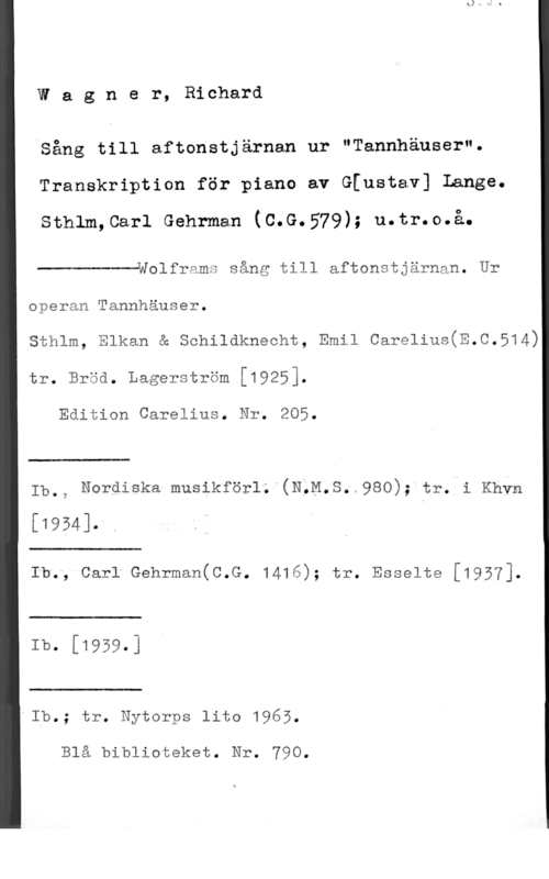 Wagner, Wilhelm Richard Wla g n e r, Richard

Sång till aftonstjärnan ur "Tannhäuser".
Transkription för piano av G[ustav] lange.

Sthlm,Carl Gehrman (C.G.579); u.tr.o.å.

 

Wolframs sång till aftonstjärnan. Ur
operan Tannhäuser.

sthlm, Elkan & schildknecht, Emil carelius(E.c.514)
tr. Bröd. Lagerström [1925].

Edition Carelius. Nr. 205.

 

Ib., Nordiska musikförlÄ"(NQM.S.n980); tr. i Khvn

[1954]. .

 

Ib., Carl Gehrman(C.G. 1416); tr. Esselte [1937].

 

Ib- [1959-]

 

"Ib.; tr. Nytorps lito 1965.

Blå biblioteket. Nr. 790.