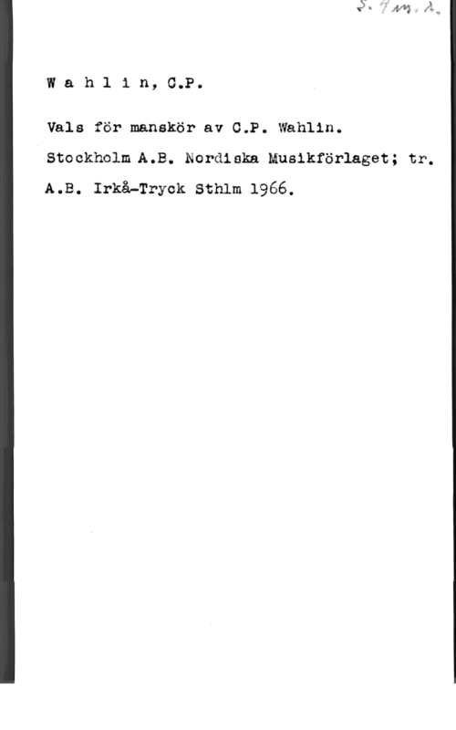 Wahlin, C. P. Wahlin,G.P.

Vals för manskör av (LP. Wahlin.
Steekholm A.B. Nor-diska. musikförlaget; tr.
A.B. Irkå-Tryck Sthlm 1966.