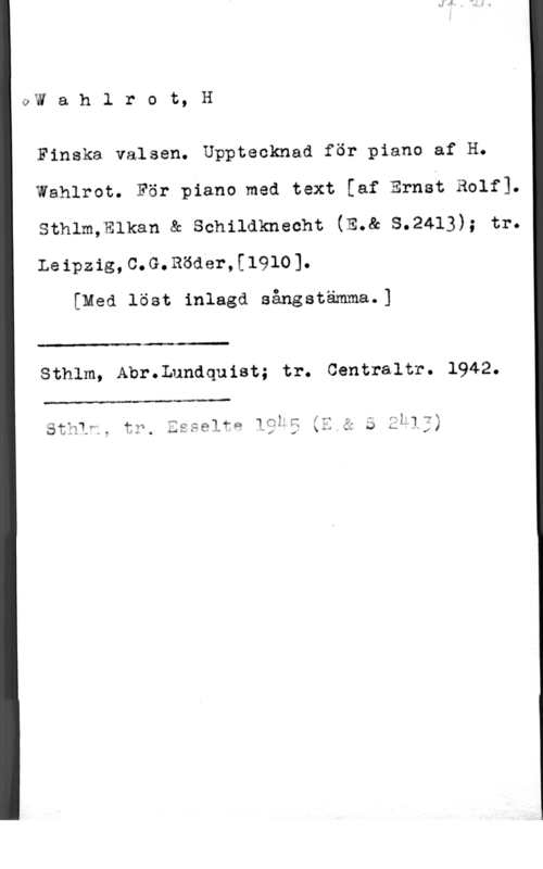 Wahlrot, H. Oxivahlrot,H

Finska valsen. Upptecknad för piano af H.
Wahlrot. För piano med text [af Ernst Rolf1.
sthlm,m1kan & sonilaknecht (E.& s.2413); tr.
Leipzig,C.G.Böder,[1910].

[Med löst inlagd sångstämma.]

Sthlm, Abr.Lundquist; tr. Centraltr. 1942.

f  ff- 1.; "2

stats, tr, :sselfg 19k; xu å s M 13;
