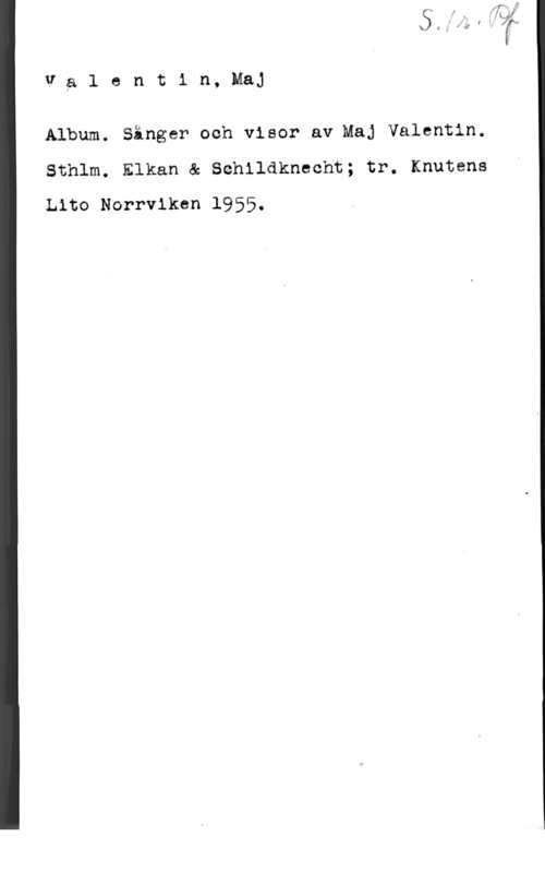 Valentin, Maj Va1 entin, Maj

Album. Sånger och visor av Maj Valentin.
Sthlm. Elkan & Schildknecht; tr. Knutens
Lito Norrviken 1955,
