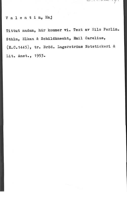 Valentin, Maj Valentin, Maj

Tittut madam, här kommer vi. Text av Nils Ferlin.
Sthlm, Elkan å Schildknecht, Emil Carelius,

(E.C.1445), tr. Bröd. Lagerströms Notstickeri &

Lit. Ansto, 1953.