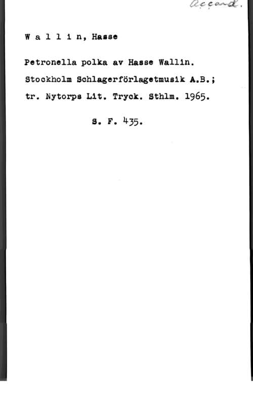 Wallin, Hasse Wallin, Hasse

Petronella polka av Haaso Wallin.
Stockholm Sohlagerförlagetmusik A.B.;
tr. Nytorps Lit. Tryck. Sthlm. 1965.

s. F. 435.