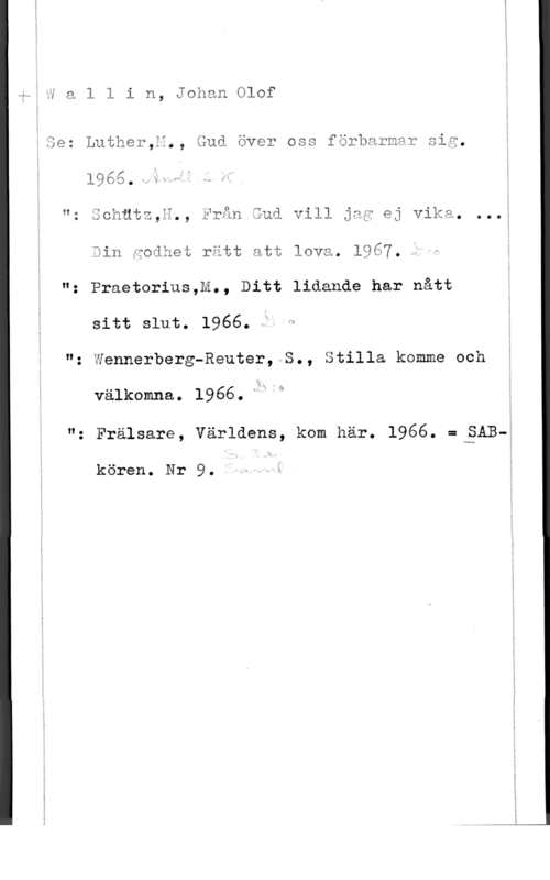 Wallin, Johan Olof 11...

i a l l i n, Johan Olof

Se: Luther,ä., Gud över oss förbarmar sig.

1965.-,:w5I

  
   

"z Schätz,ä,, Från Gud vill jag ej Vika. ...

Sin fodhet rätt att lovä. 1967.
": Praetorius,M., Ditt lidande har nått
Sitt slut. 1966. Ö 1
"z Wennerberg-Reuter, S., Stilla komme och
välkcmna. l966."hj"
"z Frälsare, Världens, kom här. 1966. :BAE--Å

kören. Nr 9.