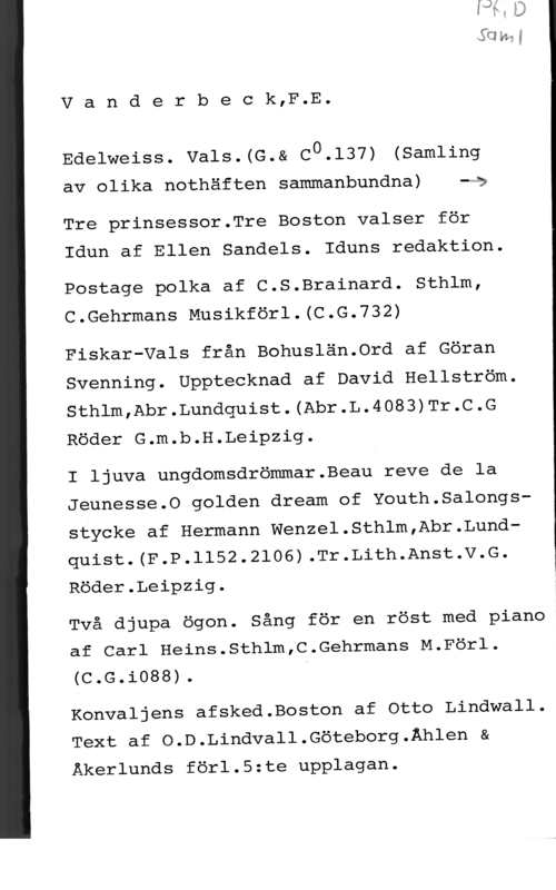 Vanderbeck, F. E. gong
V a n d e r b e c k,F.E.

Edelweiss. vals.(G.& c0.137) (samling

av olika nothäften sammanbundna) -Qa

Tre prinsessor.Tre Boston valser för

Idun af Ellen Sandels. Iduns redaktion.

Postage polka af C.S.Brainard. Sthlm,
C.Gehrmans Musikförl.(C.G.732)

Fiskar-Vals från Bohuslän.0rd af Göran
Svenning. Upptecknad af David Hellström.
Sthlm,Abr.Lundquist.(Abr.L.4083)Tr.C.G
Röder G.m.b.H.Leipzig.

I ljuva ungdomsdrömmar.Beau reve de la
Jeunesse.0 golden dream of Youth.Salongs
stycke af Hermann Wenzel.Sthlm,Abr.Lundquist.(F.P.1152.2106).Tr.Lith.Anst.V.G.

Röder.Leipzig.

Två djupa ögon. Sång för en röst med piano
af Carl Heins.Sthlm,C.Gehrmans M.Förl.
(C.G.iO88).

Konvaljens afsked.Boston af Otto Lindwall.
Text af O.D.Lindvall.Göteborg.Åhlen &
Åkerlunds förl.5:te upplagan.