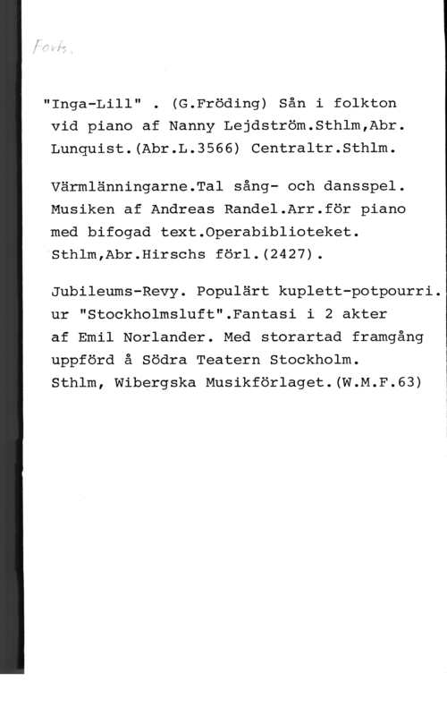 Vanderbeck, F. E. Inga-Lill" . (G.Fröding) Sån i folkton
vid piano af Nanny Lejdström.Sthlm,Abr.
Lunquist.(Abr.L.3566) Centraltr.Sthlm.

Värmlänningarne.Tal sång- och dansspel.
Musiken af Andreas Randel.Arr.för piano
"med bifogad text.0perabiblioteket.
"Sthlm,Abr.Hirschs förl.(2427).

Jubileums-Revy. Populärt kuplett-potpourri.

ur "Stockholmsluft".Fantasi i 2 akter

 

af Emil Norlander. Med storartad framgång
uppförd å Södra Teatern Stockholm.
Sthlm, Wibergska Musikförlaget.(W.M.F.63) i
