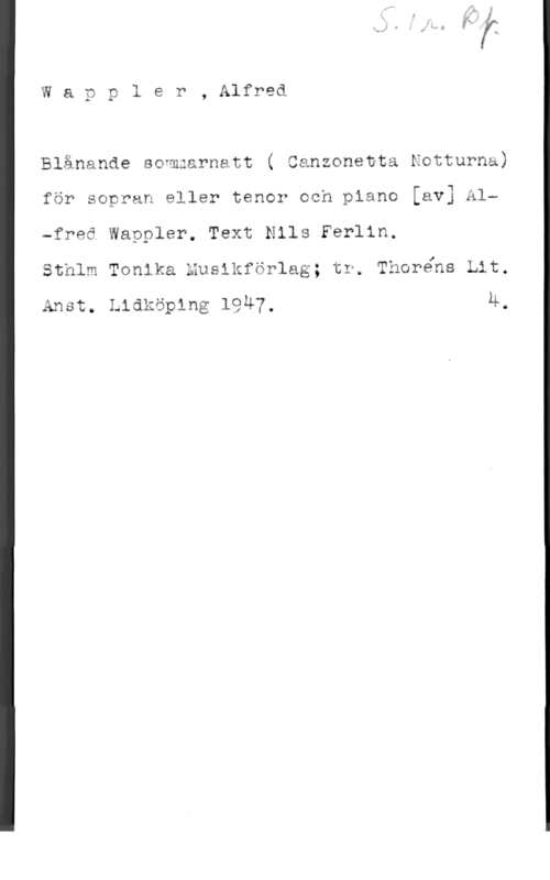 Wappler, Alfred E. Wapyler, Alfred

Blånande sommarnatt ( Canzonetta Notturna)
för sopran eller tenor och piano [av] Al-freä Wappler. Text Nils Ferlin.

sthlm Tonika musikförlag; tr. Thoréns Lit.

Amar. Lidköping 1947, 4.