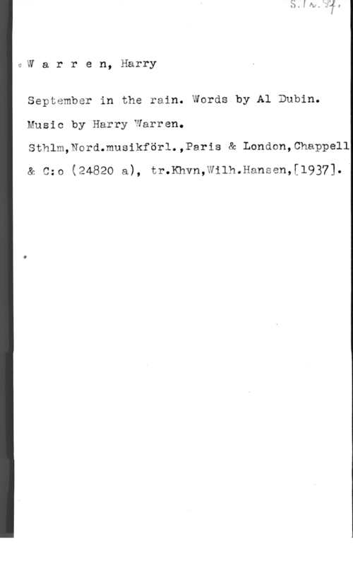 Warren, Harry GW a r r e n, Harry

September in the rain. Words by Al Dubin.
Music by Harry1yarren.
Sthlm,Nord.musikförl.,Paris & London,0happell
& Czo (24820 a), tr.Khvn,Wilh.Hansen,[1937].B