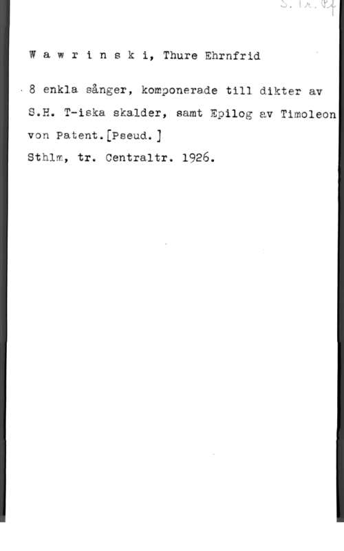 Wayne, Mabel Wawrinski, ThureEhrnfrid

- 8 enkla sånger, komponerade till dikter av

8.2. T-iska skalder, samt Epilog av Timoleon

von Patent.[Pseud.]

sthlm, tr. oentraltr. 1926.