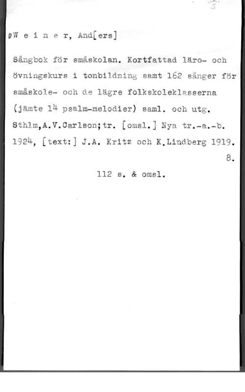 Weiner, Anders vw e i n e r, Andfers]

Sångbok för smäskolan. Kortfattad läro- och
övningskurs i tonbildninå samt 162 sånger för
småskole- och de lägre folkskoleklasserna
(jämte lä psalm-melodier) saml. och utg.
thlm,A.V.Carlson;tr. [omsl.] Nya tr.-a.-b.

192u, [textz] J.A. Kritz och K,Lindberg 1919.

8.
112 s. å omsl.