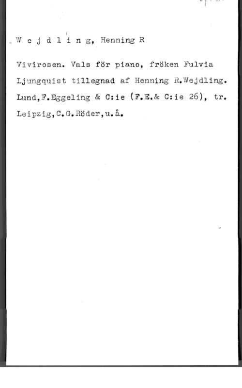 Wejdling, Henning R. 4 W e j d l i n g, Henning R

Vivirosen. Vals för piano, fröken Fulvia
Ljungquist tillegnad af Henning B.Wejdling.

Lund,F.Eggeling & c=1e (F.E.& 0:18 26), tr.

Leipzig,C.G.Röder,u.å.