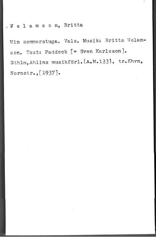 Welamson, Britta Welamson, Britta

(2

Min sommarstuga. Vals. Musik: Britta Welam
son. Text: Paddock [= Sven Karlsson).

sthlm,Ah11ns musikför1.(A.M.153), tr.Khvn,

Nornotr.,[1937].