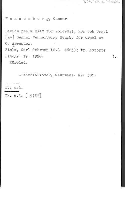 Wennerberg, Gunnar Wennerberg, Gunnar

Davids psalm XXIV för soloröst, kör och orgel

[av] Gunnar Wennerberg. Bearb. för orgel av

O. Arrander.

sthfm, carl Gehrman (c.G. 4685); tr. Nytorps

Litogr. Tr. 1958. 4.
Körblad.

= Körbibliotek, Gehrmans. Nr. 501.

Ib, uaiåo

Ib. 11051,.