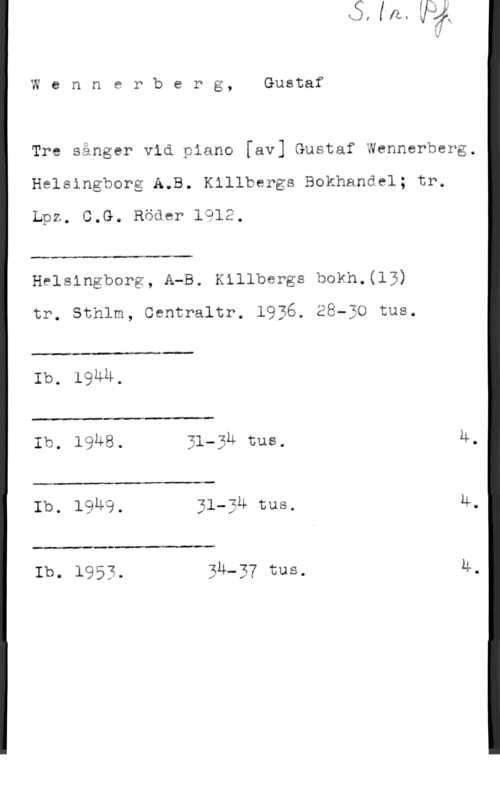 Wennerberg, Gunnar Wennerberg, Gustaf

Tre sånger vid piano [av] Gustaf Wennerberg.
Helsingborg A.B. Killbergs Bokhandel; tr.
Lpz. C.G. Röde? 1912.

 

Helsingborg, A-B. Killbergs bokh.(13)

tr. Sthlm, Gentraltr. 1936. EBwEO tus.

 

 

Ib. 19Ä4.
Ib, lsus. 31-3M nns. U.

 

Ib. 1949, 31-3u sus. M.

 

Ib. 1953. BÄ-BY tus. Ä.