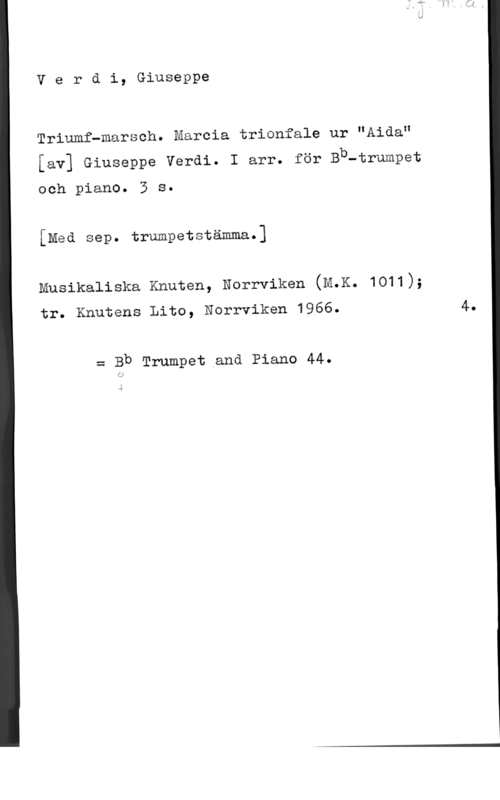 Verdi, Giuseppe Verdi, Giuseppe

Triumfwmarsch. Marcia trionfale ur "Aida"
[av] Giuseppe Verdi. I arr. för Bb-trumpet

och piano. 5 s.
[Med sep. trumpetstämma.]

Musikaliska Knuten, Norrviken (M.K. 1011);

tr. Knutens Lito, Norrviken 1966.

w Bb Trumpet ana Piano 44.

4.