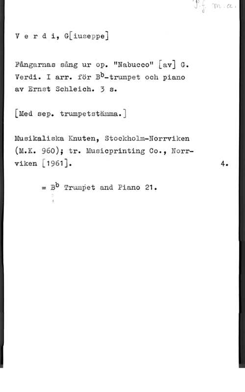Verdi, Giuseppe Verdi, G[iuseppe]

Fångarnas sång ur op. "Nabucco" [av] G.
Verdi. I arr. för Bb-trumpet och piano

av Ernst Schleich. 3 s.
[Med sep. trumpetstämma.]

Musikaliska Knuten, Stockholm-Norrviken
(M.K. 960); tr. Musicprinting Co., Norrviken [1961]. 4.

= Bb Trumpet and Piano 21.