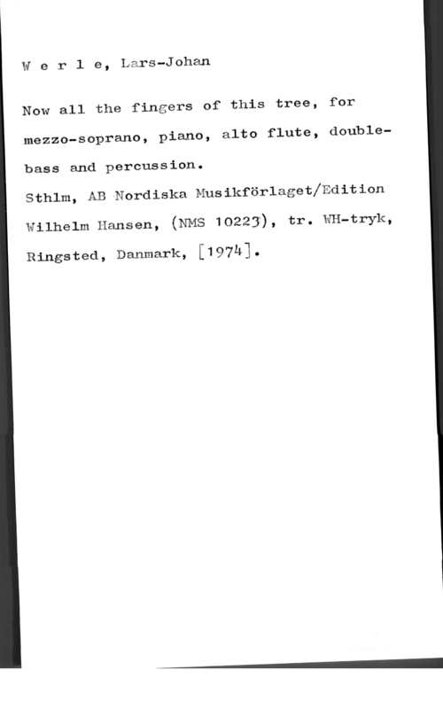Werle, Lars Johan Werle, Lars-Johan

 

Now all the fingers of this tree, for

mezzo-soprano, piano, alto flute, double
bass and percussion.

Sthlm, AB Nordiska Musikförlagethdition

wilhelm Hansen, (NMS 10223), tr. IxfI-I-tryk,

Ringsted, Danmark, [197h].