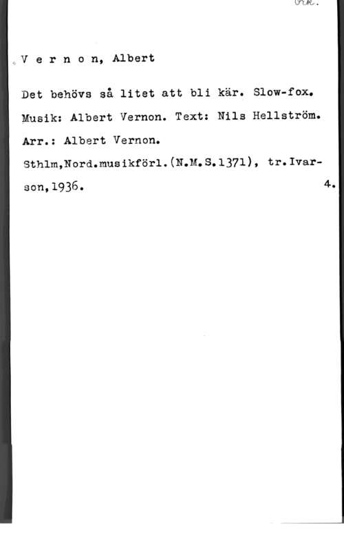 Vernon, Albert af,V e r n o n, Albert

Det behövs så litet att bli kär. Slow-fax.
Musik: Albert Vernon. Text: Nils Hellström.
Arr.: Albert Vernon.

sthlmmormmus ikförl . (mm. s. 1371) , tr. Ivar
son,1936. 4.