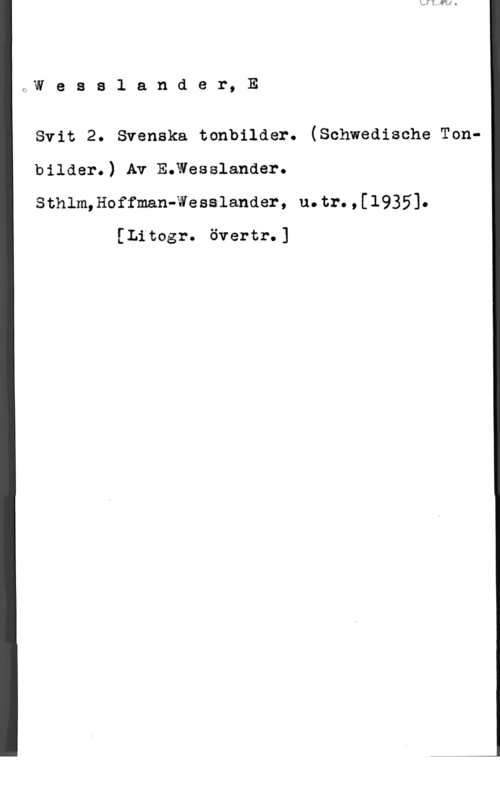 Wesslander, E. LW e s s l a n d e r, E

Svit 2. Svenska tonbilder. (Schwedische Tonbilder.) Av Emesslanaer.
Sthlm,Hoffman-Wesslander, u.tr.,[1935].

[Litogr. övertr.]