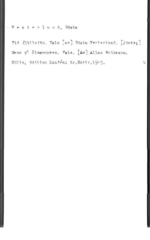 Westerlund, Gösta tv,5txar1und,9öst8

1
I
i

v a f-awwsäan. "alu Lav] sosta ngfpr1nna. [Jamt,;
Dans. pg Älvamossen, Vals. [Av] Allan Eriksson.

JL,

sfklm, Edition Lundin; tr.Nottr.19t5.