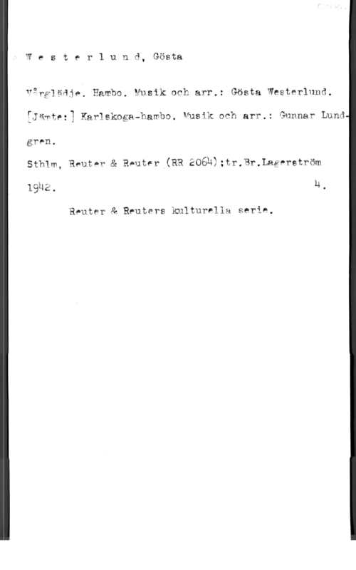 Westerlund, Gösta Wester1 unå, Gösta

var?]gqj,. Hambg, Musik och arr.: Gösta Westerlund
:Jäwte:3 Harlskoga-hambo. Musik och arr.: Gunnar Lund

gren.

Sthlm, Rent-r & RAutsr (RR 206Ä2;tr.?r.Lagnrström
lguz. M.

Reuter å Reuters kulturella serie,