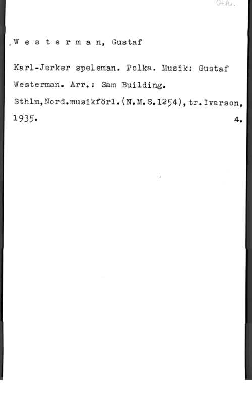 Westerman, Gustav oW e s t e r m a n, Gustaf

Karl-Jerker speleman. Polka. Musik: Gustaf
Westerman. Arr.: Sam Building.
sthlmgswmmusikförl. (mm. s. 1254) , tr. :vax-mn,
1935. 4.