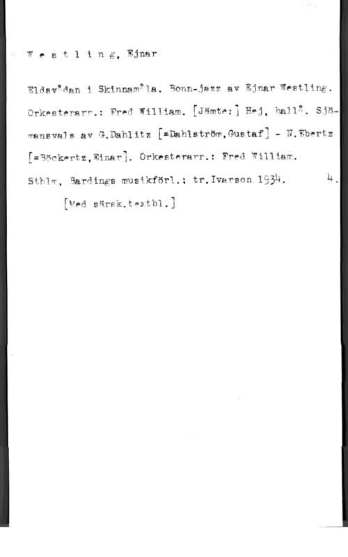 Westling, Ejnar Olof Wesä1 ing, Ejnar

   

Eldquåan i Skinnam91a. Ramn-jazz av Ejnar Westling.

Orkpste?arf.: Fred William. [Jämtwr] Hej, hallg, Sjö-
wansvals av GåDahlitz [=Dahlström,Gustaf3 - N.Ebertz
[=Qöckprtz,minav1. Orkestärafr.: Fred Williaw.

Sthlw, Bardings musikför1.: tr.1varson lååh.

[Ved särsk,t02tb1.3