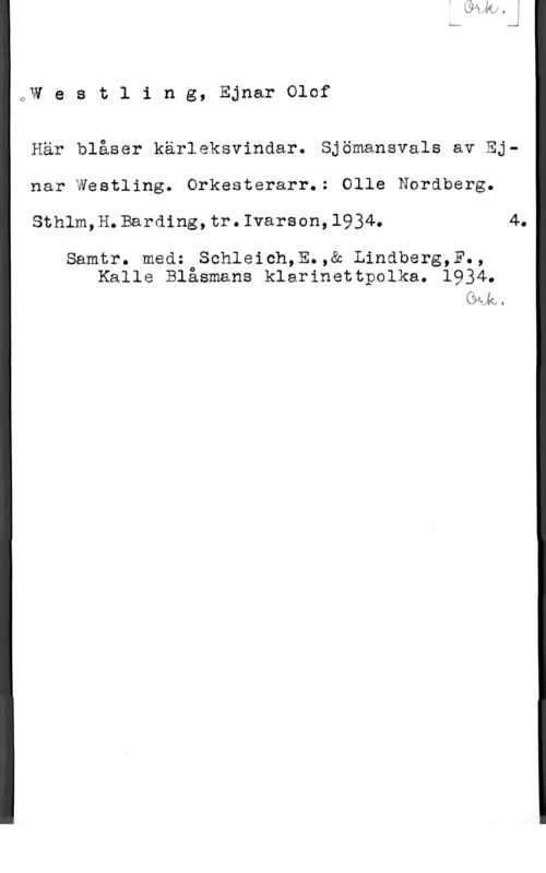 Westling, Ejnar Olof QW e s t l i n g, Ejnar Olof

Här blåser kärleksvindar. Sjömansvals av Ejnar Westling. Orkesterarr.: Olle Nordberg.
Sthlm,H.Barding,tr.Ivarson,1934. 4.

Samtr. med: Schleich,E.,& Lindberg,F.,
Kalle Blasmans klarinettpolka. 1934.

ååh.