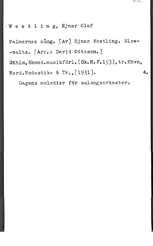 Westling, Ejnar Olof QW e s t l i n g, Ejnar Olof

Palmernas sång. [Av] Ejnar Westling. Slow-waltz. [Arr.: David Ottoson.]
sthlm, skand.musikför1.(sk.n. F.153 ) , tr. Khvn,

Nord.Nodestik- & Tr.,[1931]. 4.

Dagens melodier för salbngsorkester.