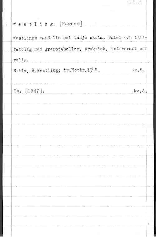Westling, Ragnar I- F,W e s t].i p g, LRagnar] I

,Westlings nmLåolin och banjo skala. Enkel Ack läåfT

ifattlig mfä grepotabeller, praktiskt intressant ocy

5
.T !
CI" , V u O - w O 

 

0roli.
Isfhww, R.Wfst11ng; fr,x9ttr.;9hh. tv,a,å
- i
1
.Ib- i19473- C Q- N htv.8,

x

...- ...u- .. ...f-K