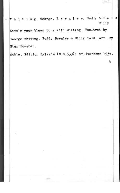 Whiting, George & Bernier, Buddy & Haid, Billy Whiting. George, Bernier, Buddy& Haid
Billy

Saddle your blues to a wild mustang. Fax-trot by
George Whiting, Buddy Bernier & Billy Eaid. Arr. by
Stan Bovsber.

Sthlm, Editian Sylvain (E.S.539); tr.Ivarsons 1936.

u u