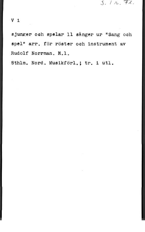 Norrman, Rudolf Vi

sjunger och spelar ll sånger ur "Bang och
spel" arr. för röster och instrument av
Rudolf Norrman. HJ.w

Sthlm. Nord. Musikförl.; tre i utl.