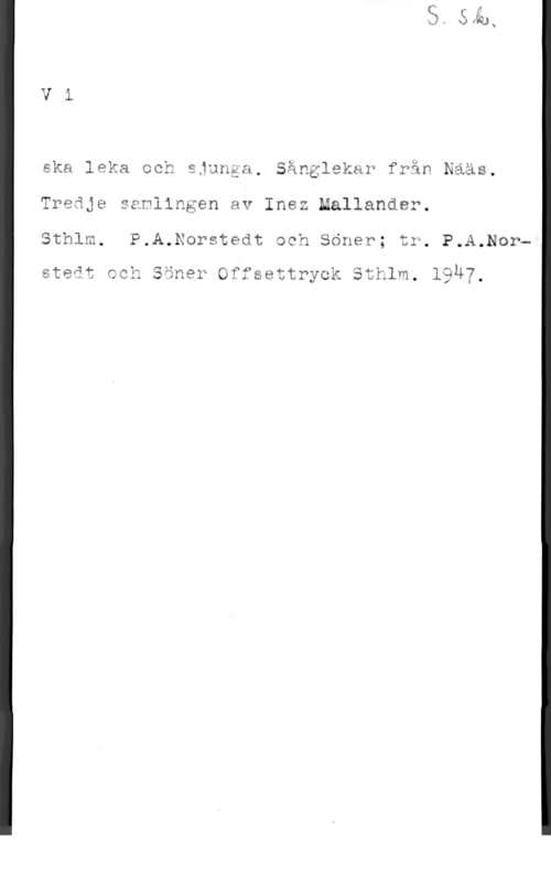 Mallander, Inez Vi

ska leka och sjunga. Sånglekar fwån Nääs.
Treåje samlingen av Inez Mallander.
Sthlm. P.A.Norstedt och Söner; tr. P.A.Nor
steåt ccä Såna? Offsettryck Sthlm. 19u7.